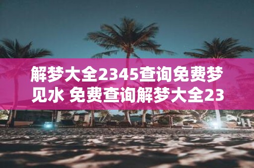 解梦大全2345查询免费梦见水 免费查询解梦大全2345梦见水代表什么