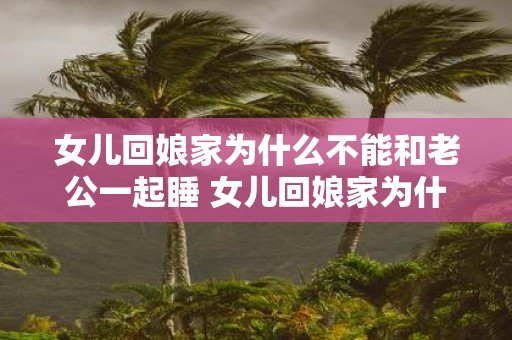 女儿回娘家为什么不能和老公一起睡 女儿回娘家为什么要分房睡不能和丈夫共处一室