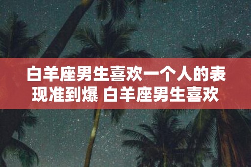 白羊座男生喜欢一个人的表现准到爆 白羊座男生喜欢一个人的表现真的很明显吗