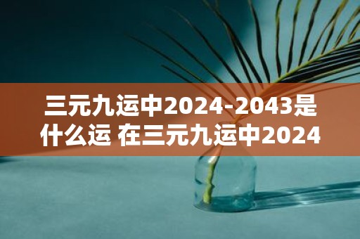 三元九运中2024-2043是什么运 在三元九运中20242043期间运势如何