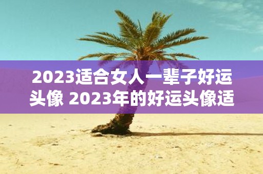 2023适合女人一辈子好运头像 2023年的好运头像适合女人使用吗