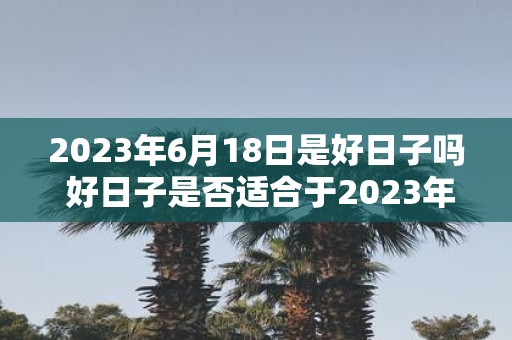 2023年6月18日是好日子吗 好日子是否适合于2023年6月18日