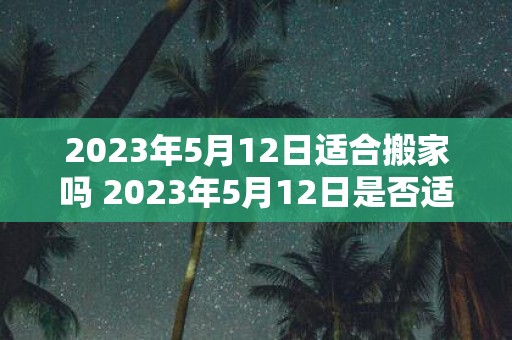 2023年5月12日适合搬家吗 2023年5月12日是否适宜搬家