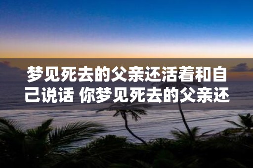 梦见死去的父亲还活着和自己说话 你梦见死去的父亲还活着和你说话这是什么意思