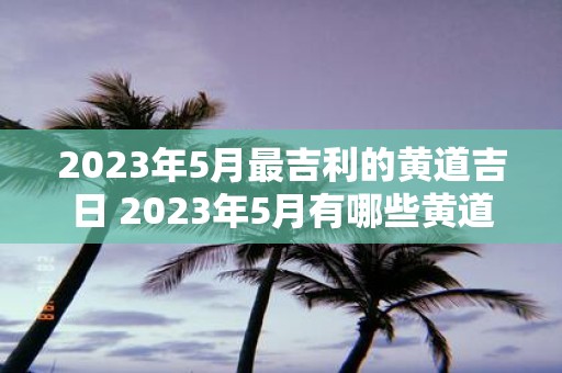 2023年5月最吉利的黄道吉日 2023年5月有哪些黄道吉日是最具吉利意义的