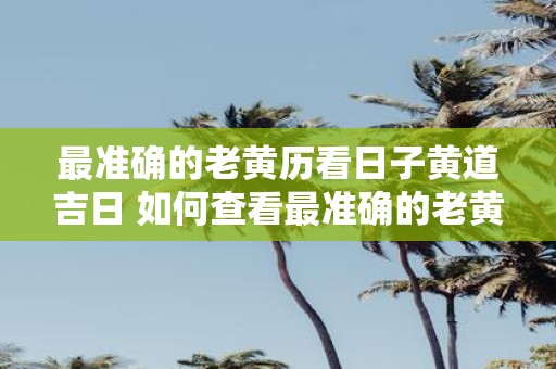 最准确的老黄历看日子黄道吉日 如何查看最准确的老黄历并找到黄道吉日