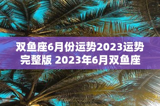 双鱼座6月份运势2023运势完整版 2023年6月双鱼座运势如何有何特点和变化