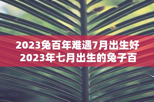 2023兔百年难遇7月出生好 2023年七月出生的兔子百年难遇是否特别好