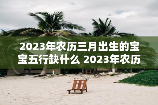 2023年农历三月出生的宝宝五行缺什么 2023年农历三月出生的宝宝五行缺少哪个