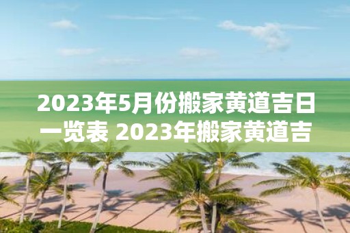 2023年5月份搬家黄道吉日一览表 2023年搬家黄道吉日一览表中5月份哪些日期是黄道吉日