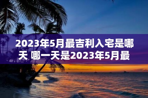 2023年5月最吉利入宅是哪天 哪一天是2023年5月最吉利的入宅日