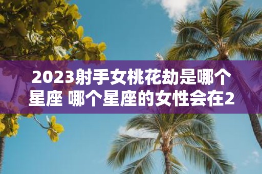 2023射手女桃花劫是哪个星座 哪个星座的女性会在2023年经历桃花劫