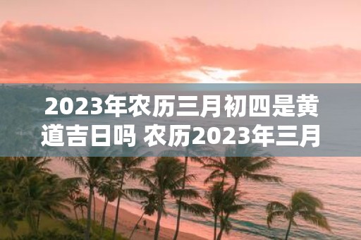 2023年农历三月初四是黄道吉日吗 农历2023年三月初四是否为黄道吉日