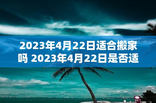 2023年4月22日适合搬家吗 2023年4月22日是否适合搬家