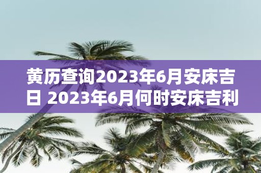 黄历查询2023年6月安床吉日 2023年6月何时安床吉利请问哪天是黄历上的吉日