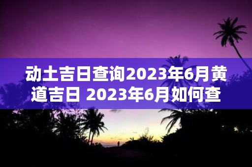 动土吉日查询2023年6月黄道吉日 2023年6月如何查询适宜动土的黄道吉日