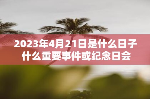 2023年4月21日是什么日子 什么重要事件或纪念日会在2023年4月21日举行或到来