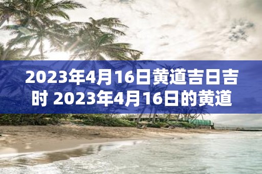 2023年4月16日黄道吉日吉时 2023年4月16日的黄道吉日吉时是什么时间