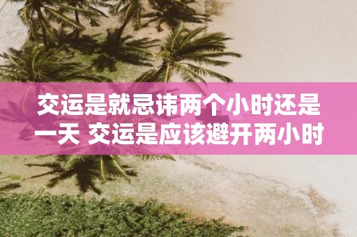 交运是就忌讳两个小时还是一天 交运是应该避开两小时还是一天后