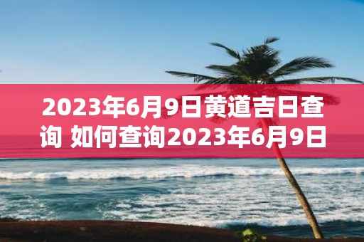 2023年6月9日黄道吉日查询 如何查询2023年6月9日的黄道吉日