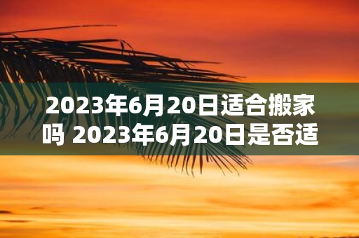 2023年6月20日适合搬家吗 2023年6月20日是否适合搬家