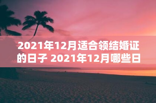 2021年12月适合领结婚证的日子 2021年12月哪些日子适合领取结婚证