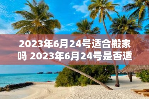 2023年6月24号适合搬家吗 2023年6月24号是否适合搬家