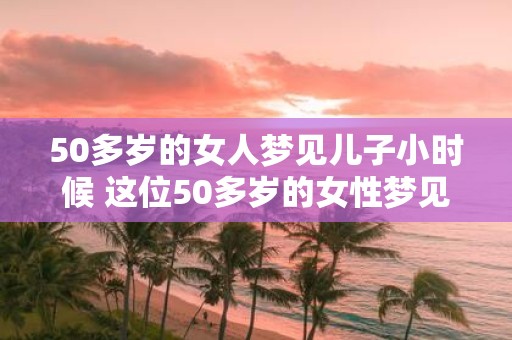 50多岁的女人梦见儿子小时候 这位50多岁的女性梦见儿子小时候是什么含义