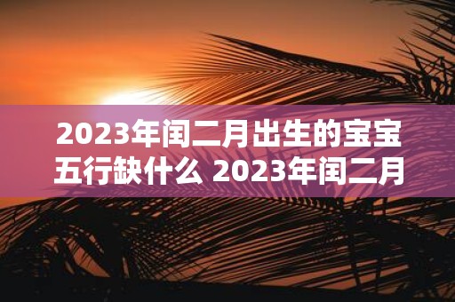 2023年闰二月出生的宝宝五行缺什么 2023年闰二月出生的宝宝的五行缺陷是什么