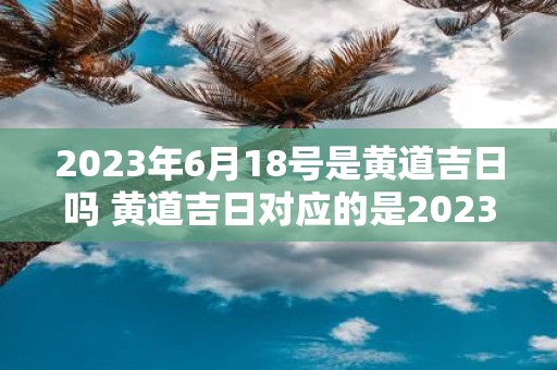 2023年6月18号是黄道吉日吗 黄道吉日对应的是2023年6月18号吗