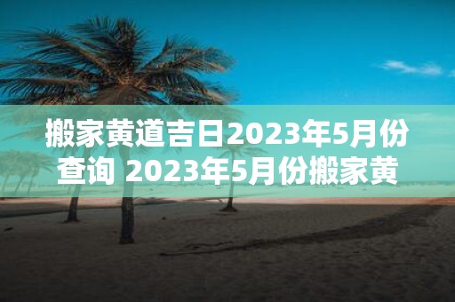 搬家黄道吉日2023年5月份查询 2023年5月份搬家黄道吉日是哪天