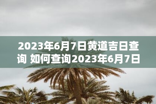 2023年6月7日黄道吉日查询 如何查询2023年6月7日的黄道吉日