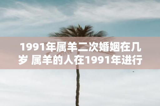 1991年属羊二次婚姻在几岁 属羊的人在1991年进行二次婚姻时通常是几岁