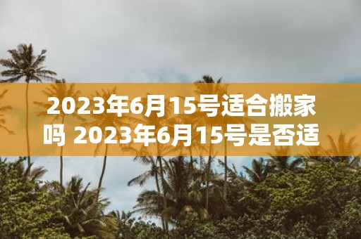 2023年6月15号适合搬家吗 2023年6月15号是否适宜进行搬家