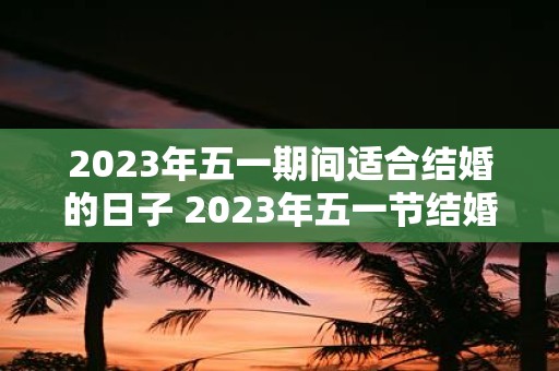 2023年五一期间适合结婚的日子 2023年五一节结婚选哪天最好呢