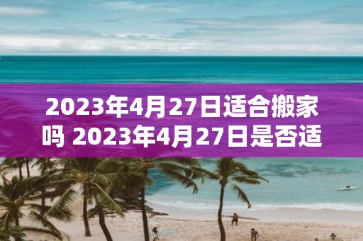 2023年4月27日适合搬家吗 2023年4月27日是否适宜安排搬家