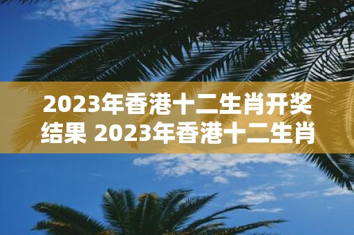 2023年香港十二生肖开奖结果 2023年香港十二生肖开奖结果会在何时公布