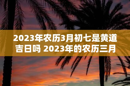 2023年农历3月初七是黄道吉日吗 2023年的农历三月初七是否为黄道吉日