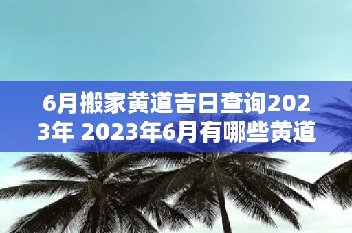 6月搬家黄道吉日查询2023年 2023年6月有哪些黄道吉日适合搬家