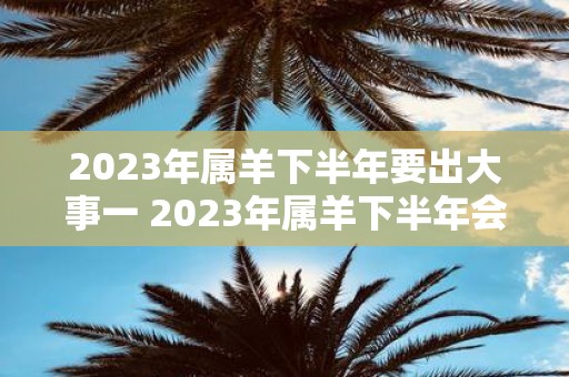 2023年属羊下半年要出大事一 2023年属羊下半年会发生什么大事一