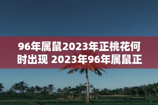 96年属鼠2023年正桃花何时出现 2023年96年属鼠正桃花运什么时候到来