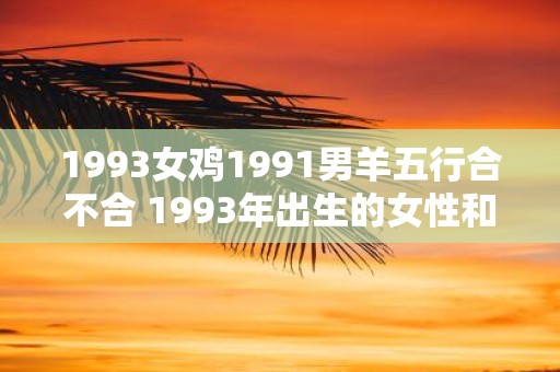 1993女鸡1991男羊五行合不合 1993年出生的女性和1991年出生的男性属相为鸡和羊是否五行相合