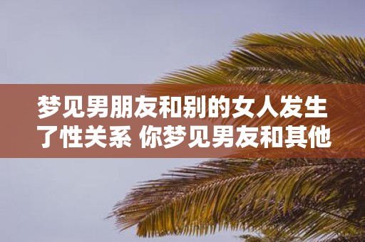 梦见男朋友和别的女人发生了性关系 你梦见男友和其他女人发生性关系这是什么意思