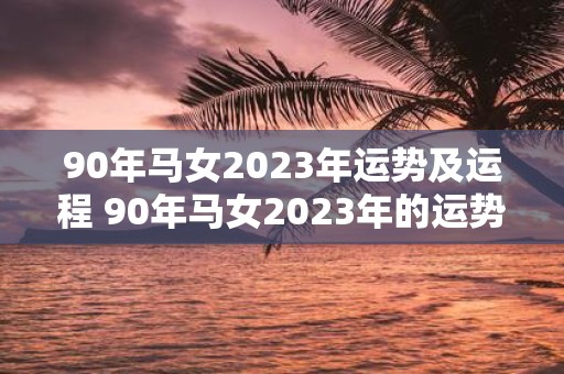 90年马女2023年运势及运程 90年马女2023年的运势和运程如何大意不变