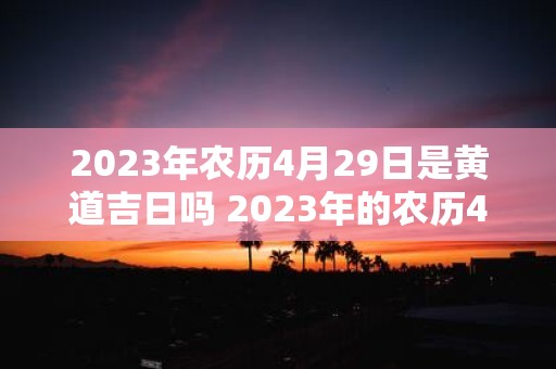 2023年农历4月29日是黄道吉日吗 2023年的农历4月29日是否是适宜办事的黄道吉日