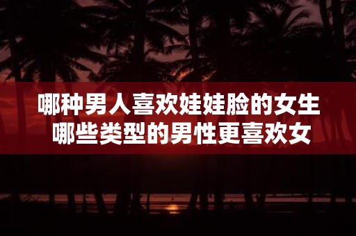 哪种男人喜欢娃娃脸的女生 哪些类型的男性更喜欢女性拥有娃娃脸