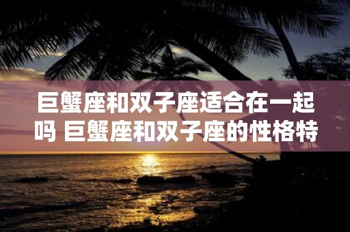 巨蟹座和双子座适合在一起吗 巨蟹座和双子座的性格特点是否相容是否适合在一起