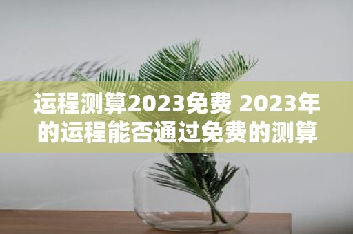 运程测算2023免费 2023年的运程能否通过免费的测算来预测