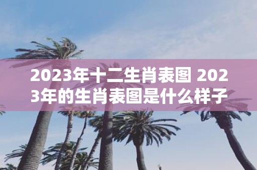 2023年十二生肖表图 2023年的生肖表图是什么样子