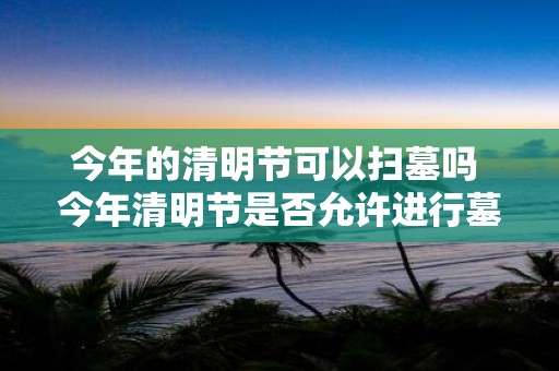 今年的清明节可以扫墓吗 今年清明节是否允许进行墓地扫墓活动